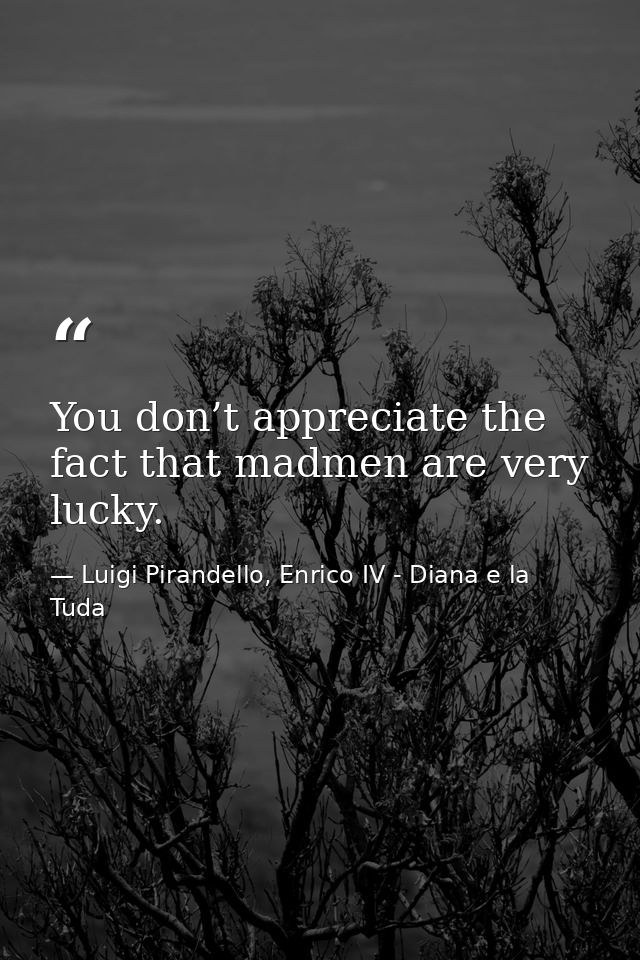 You don’t appreciate the fact that madmen are very lucky. — Luigi Pirandello, Enrico IV - Diana e la Tuda