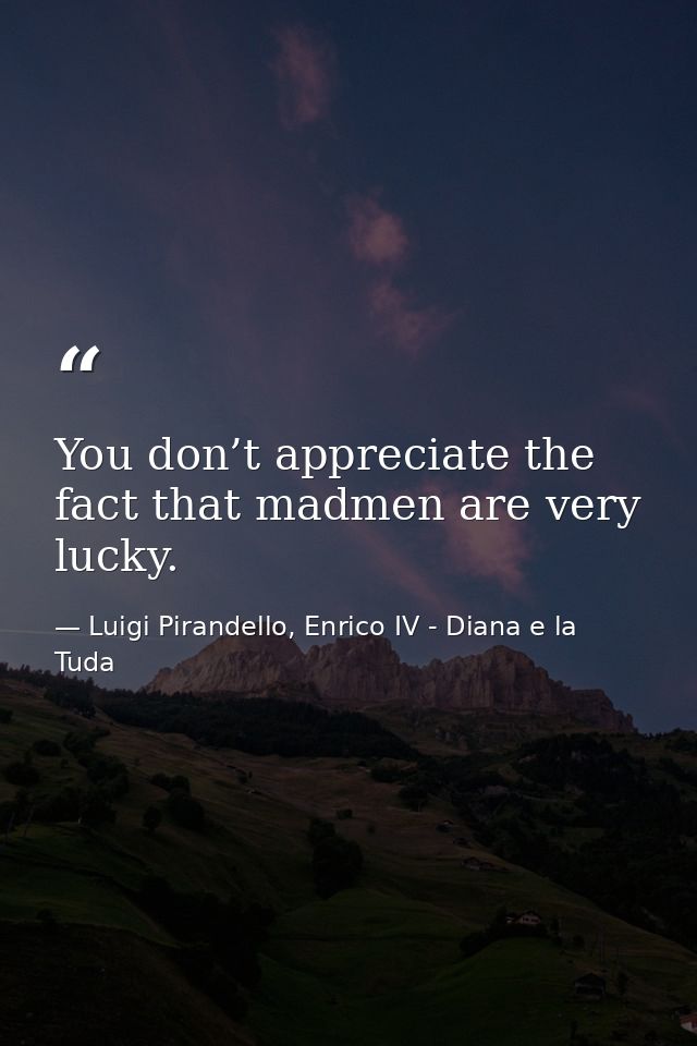 You don’t appreciate the fact that madmen are very lucky. — Luigi Pirandello, Enrico IV - Diana e la Tuda