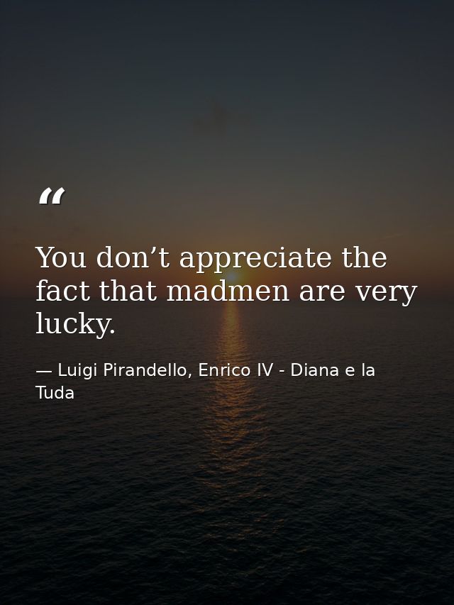 You don’t appreciate the fact that madmen are very lucky. — Luigi Pirandello, Enrico IV - Diana e la Tuda