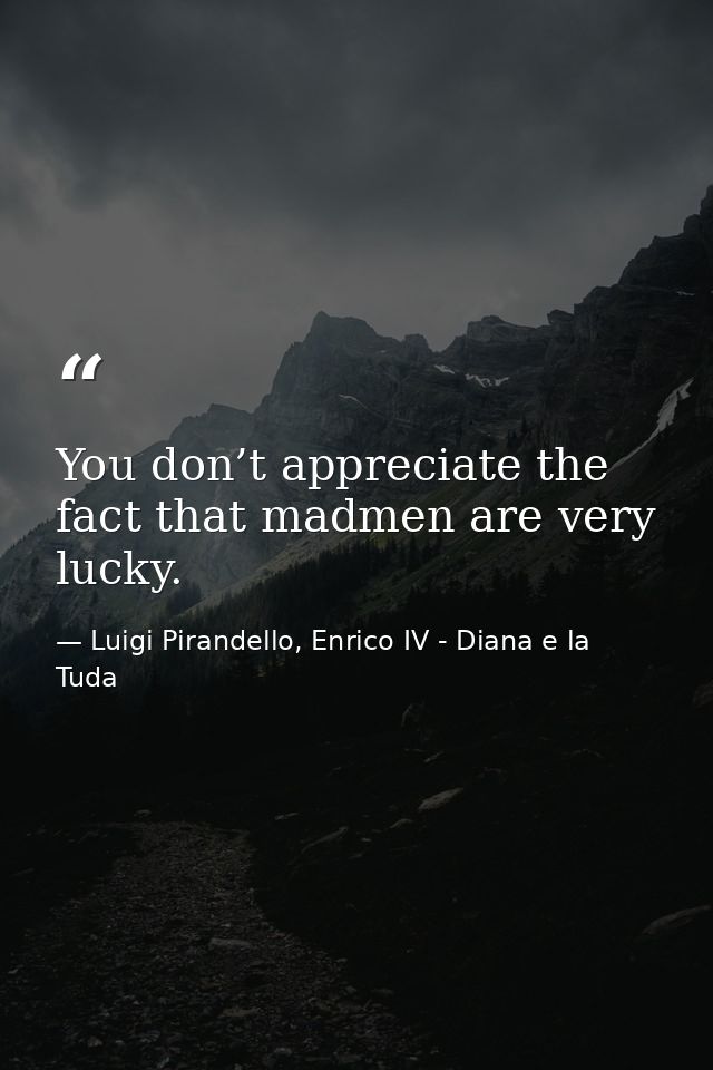 You don’t appreciate the fact that madmen are very lucky. — Luigi Pirandello, Enrico IV - Diana e la Tuda