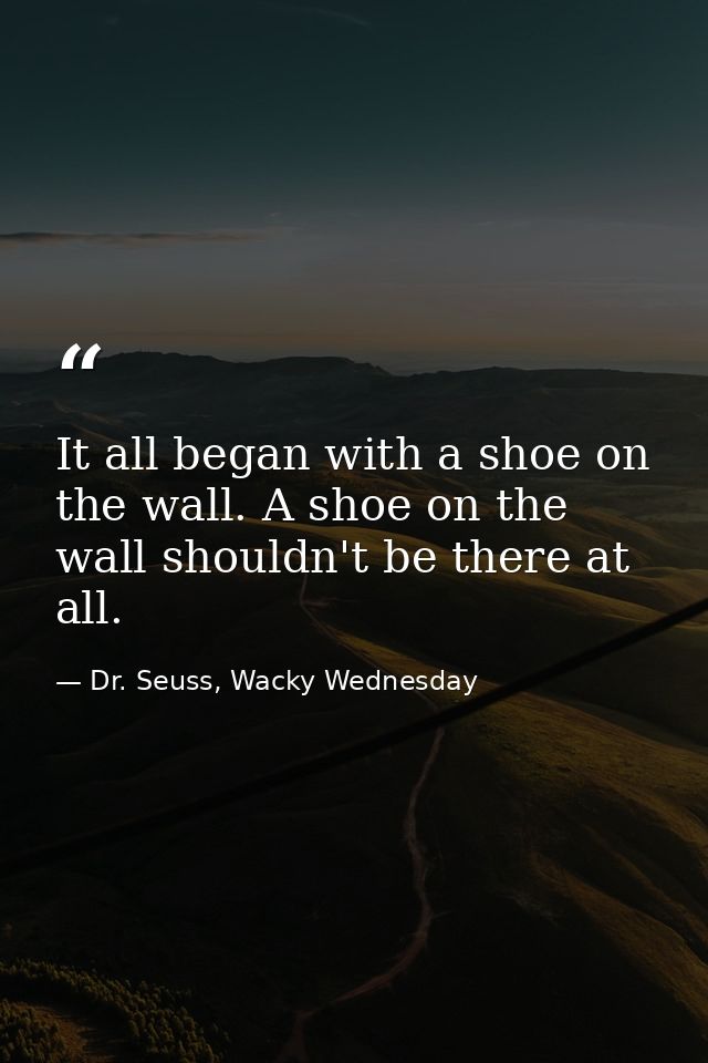It all began with a shoe on the wall. A shoe on the wall shouldn't be there at all. — Dr. Seuss, Wacky Wednesday