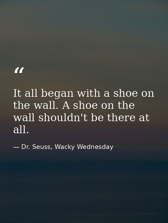 It all began with a shoe on the wall. A shoe on the wall shouldn't be there at all. — Dr. Seuss, Wacky Wednesday