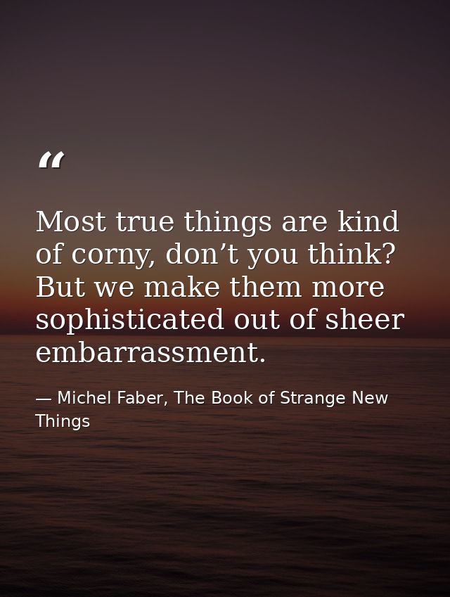 Most true things are kind of corny, don’t you think? But we make them more sophisticated out of sheer embarrassment. — Michel Faber, The Book of Strange New Things