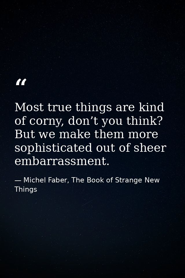 Most true things are kind of corny, don’t you think? But we make them more sophisticated out of sheer embarrassment. — Michel Faber, The Book of Strange New Things