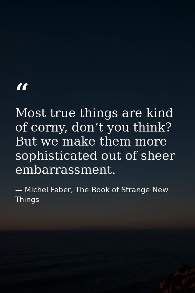 Most true things are kind of corny, don’t you think? But we make them more sophisticated out of sheer embarrassment. — Michel Faber, The Book of Strange New Things