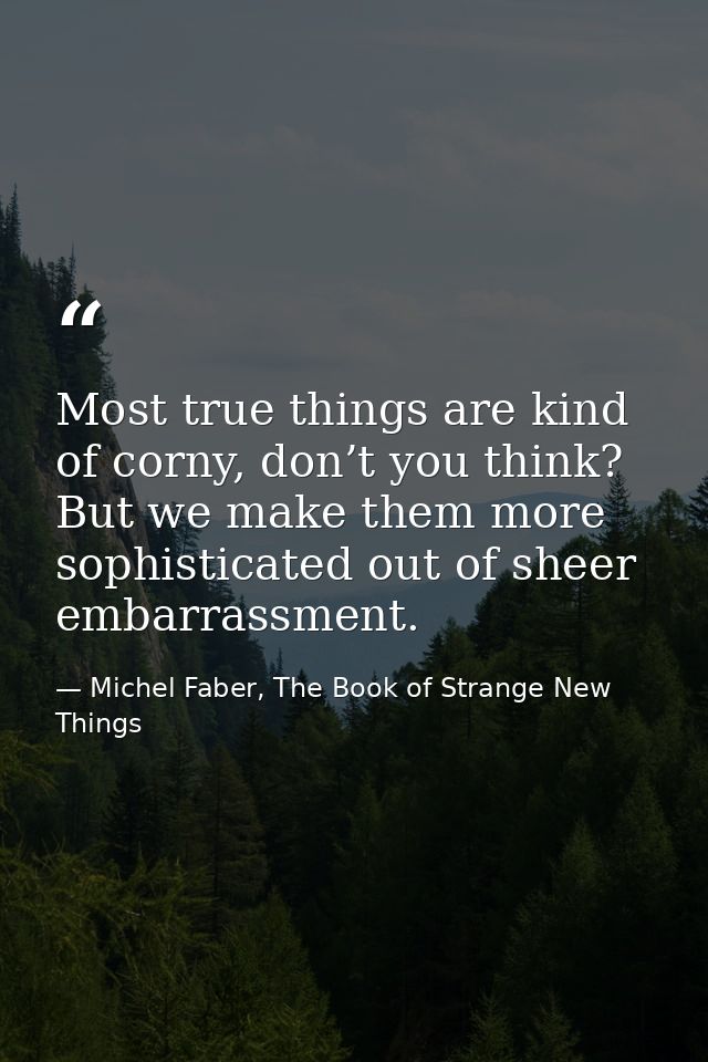 Most true things are kind of corny, don’t you think? But we make them more sophisticated out of sheer embarrassment. — Michel Faber, The Book of Strange New Things