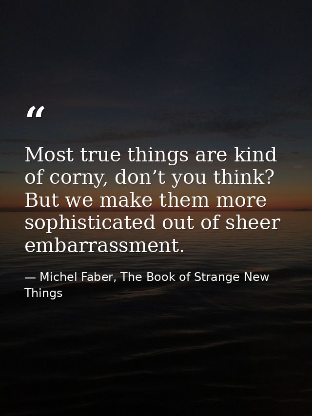 Most true things are kind of corny, don’t you think? But we make them more sophisticated out of sheer embarrassment. — Michel Faber, The Book of Strange New Things