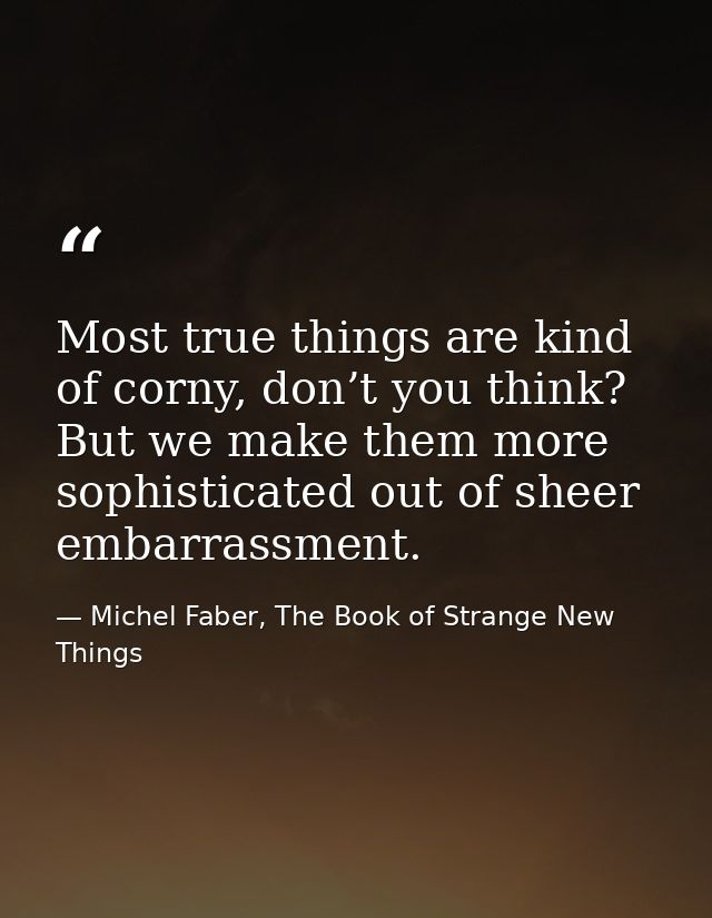 Most true things are kind of corny, don’t you think? But we make them more sophisticated out of sheer embarrassment. — Michel Faber, The Book of Strange New Things