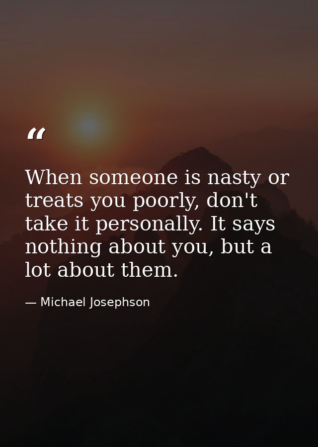 When someone is nasty or treats you poorly, don't take it personally. It says nothing about you, but a lot about them. — Michael Josephson