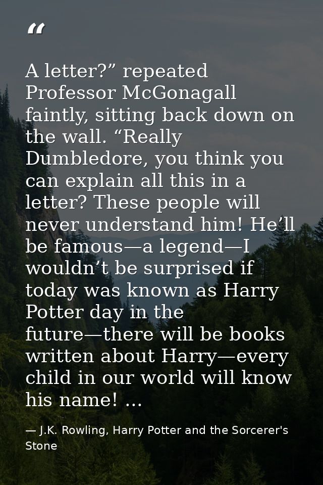 A letter?” repeated Professor McGonagall faintly, sitting back down on the wall. “Really Dumbledore, you think you can e — J.K. Rowling, Harry Potter and the Sorcerer's Stone