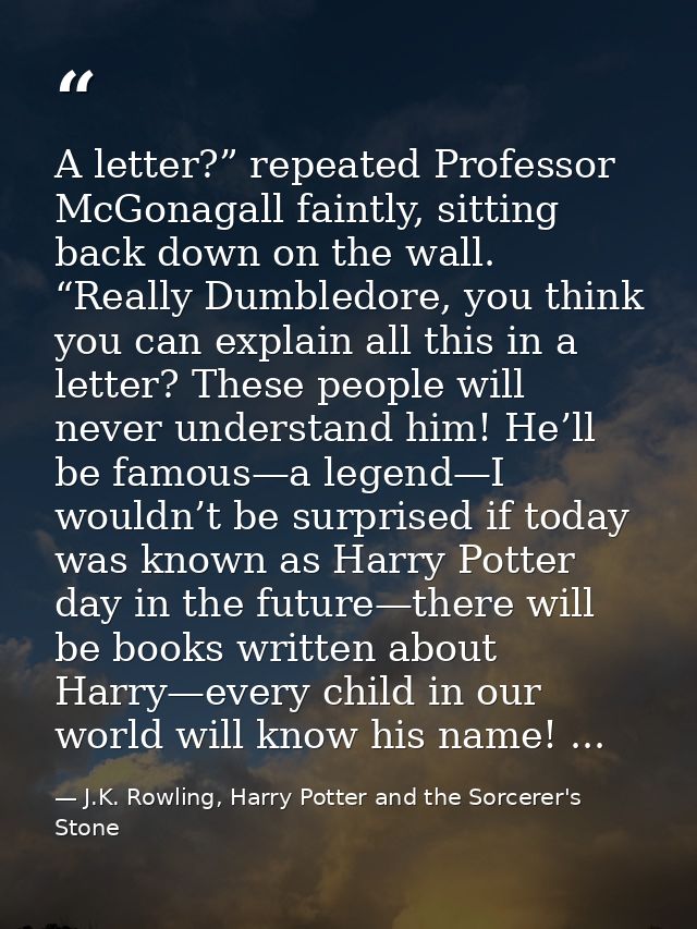 A letter?” repeated Professor McGonagall faintly, sitting back down on the wall. “Really Dumbledore, you think you can e — J.K. Rowling, Harry Potter and the Sorcerer's Stone
