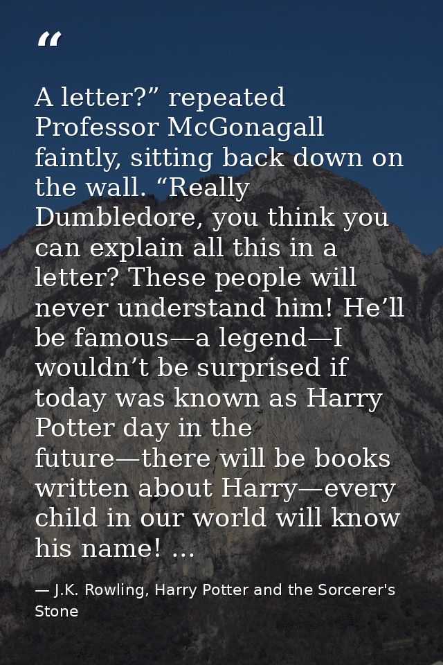 A letter?” repeated Professor McGonagall faintly, sitting back down on the wall. “Really Dumbledore, you think you can e — J.K. Rowling, Harry Potter and the Sorcerer's Stone