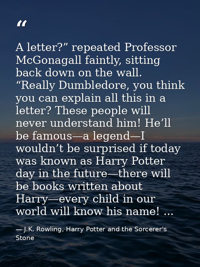 A letter?” repeated Professor McGonagall faintly, sitting back down on the wall. “Really Dumbledore, you think you can e — J.K. Rowling, Harry Potter and the Sorcerer's Stone