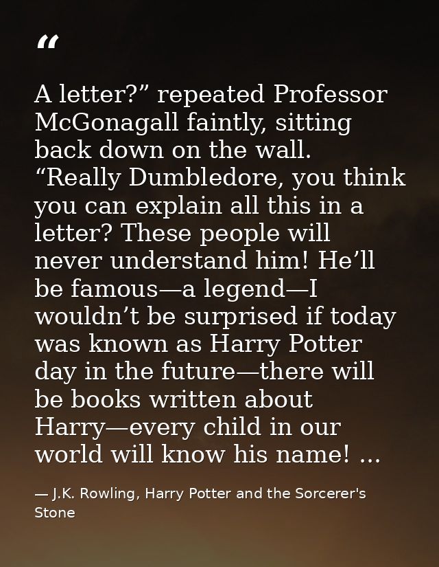 A letter?” repeated Professor McGonagall faintly, sitting back down on the wall. “Really Dumbledore, you think you can e — J.K. Rowling, Harry Potter and the Sorcerer's Stone
