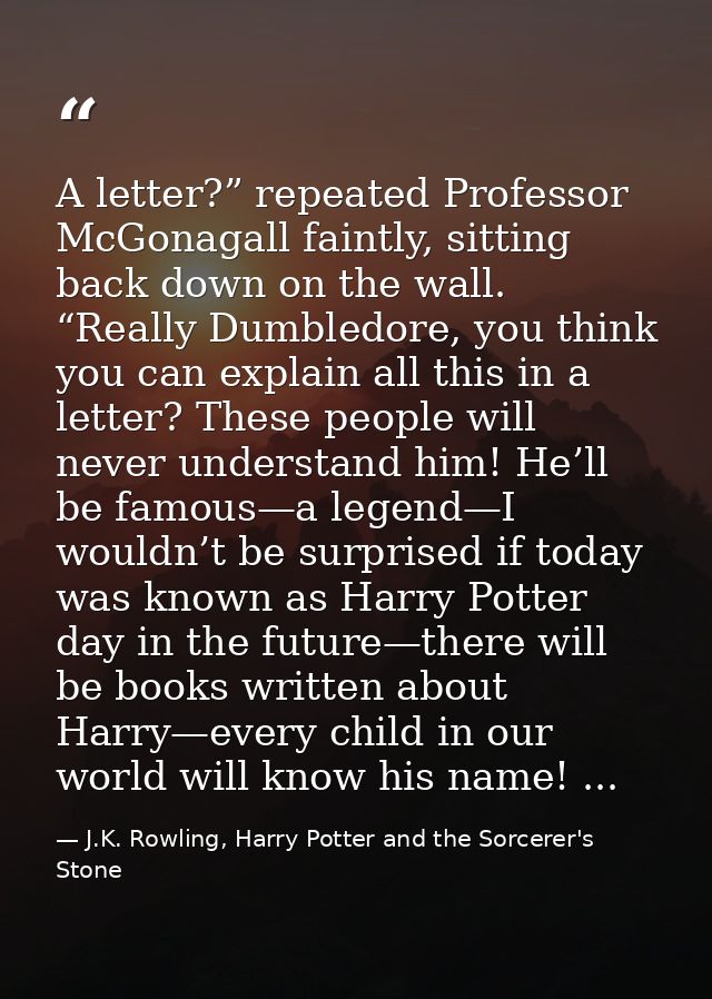 A letter?” repeated Professor McGonagall faintly, sitting back down on the wall. “Really Dumbledore, you think you can e — J.K. Rowling, Harry Potter and the Sorcerer's Stone