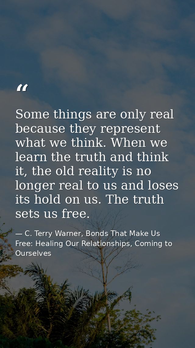 Some things are only real because they represent what we think. When we learn the truth and think it, the old reality is — C. Terry Warner, Bonds That Make Us Free: Healing Our Relationships, Coming to Ourselves