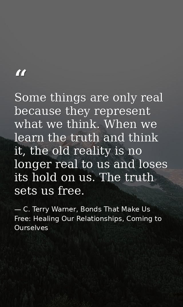 Some things are only real because they represent what we think. When we learn the truth and think it, the old reality is — C. Terry Warner, Bonds That Make Us Free: Healing Our Relationships, Coming to Ourselves