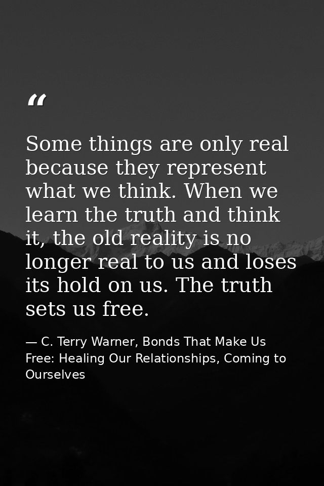 Some things are only real because they represent what we think. When we learn the truth and think it, the old reality is — C. Terry Warner, Bonds That Make Us Free: Healing Our Relationships, Coming to Ourselves