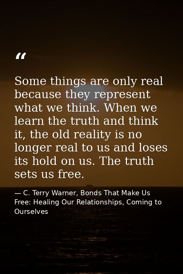 Some things are only real because they represent what we think. When we learn the truth and think it, the old reality is — C. Terry Warner, Bonds That Make Us Free: Healing Our Relationships, Coming to Ourselves