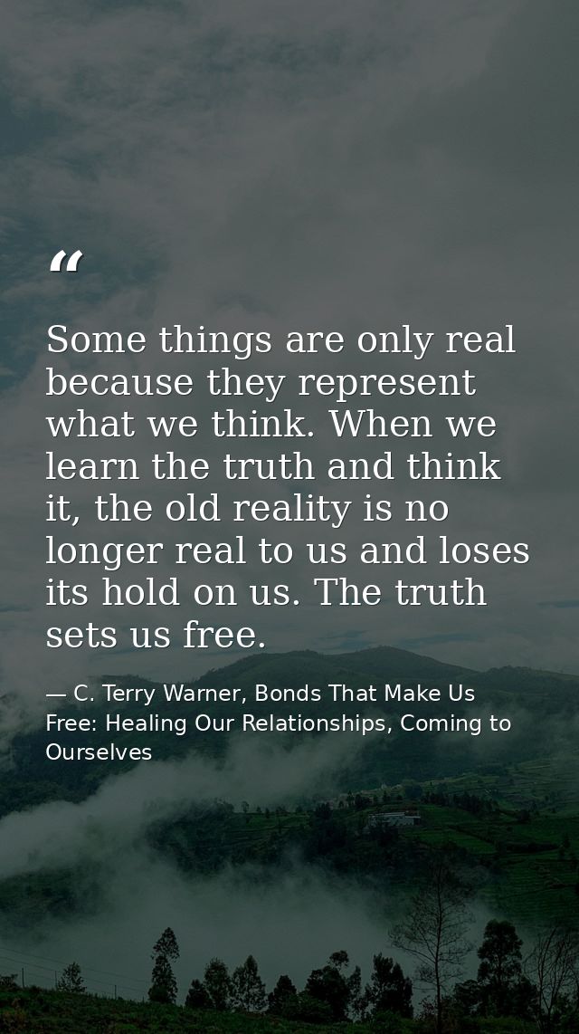 Some things are only real because they represent what we think. When we learn the truth and think it, the old reality is — C. Terry Warner, Bonds That Make Us Free: Healing Our Relationships, Coming to Ourselves