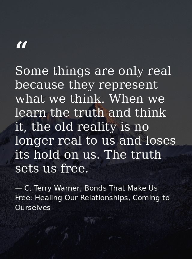 Some things are only real because they represent what we think. When we learn the truth and think it, the old reality is — C. Terry Warner, Bonds That Make Us Free: Healing Our Relationships, Coming to Ourselves