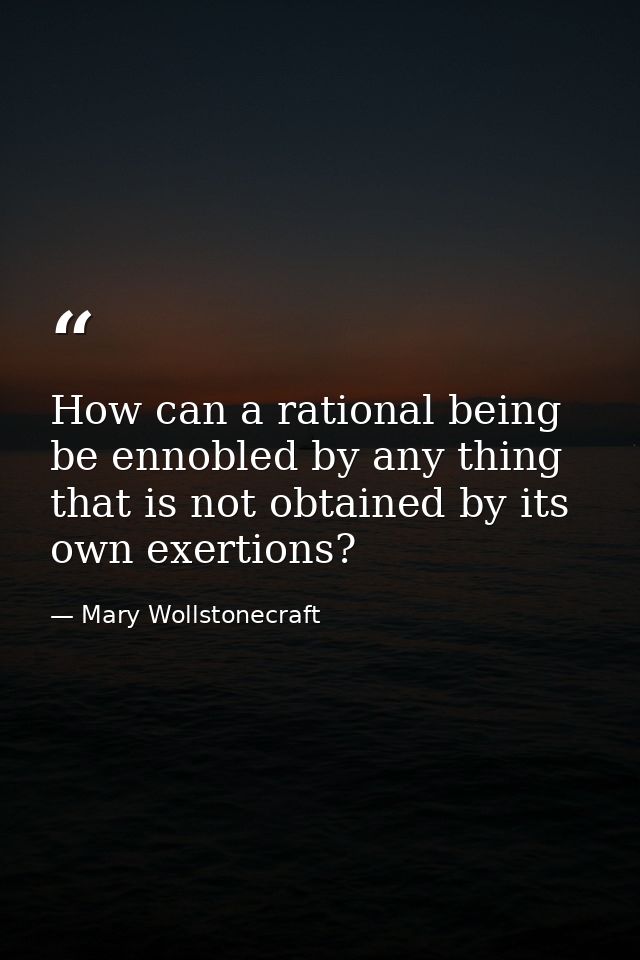 How can a rational being be ennobled by any thing that is not obtained by its own exertions? — Mary Wollstonecraft