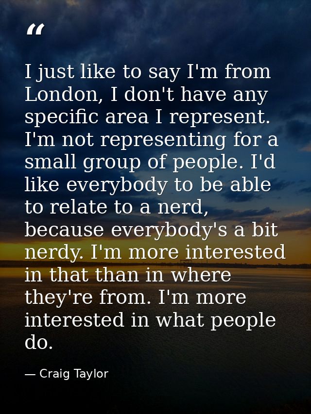 I just like to say I'm from London, I don't have any specific area I represent. I'm not representing for a small group o — Craig Taylor