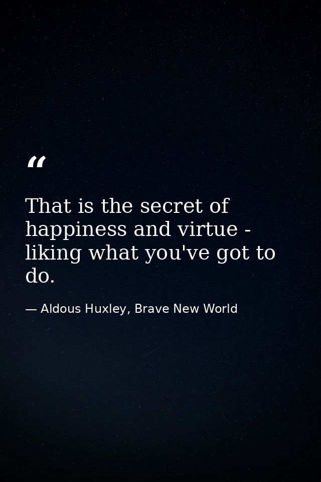 That is the secret of happiness and virtue - liking what you've got to do. — Aldous Huxley, Brave New World