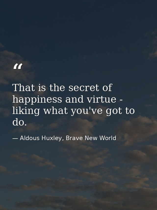 That is the secret of happiness and virtue - liking what you've got to do. — Aldous Huxley, Brave New World