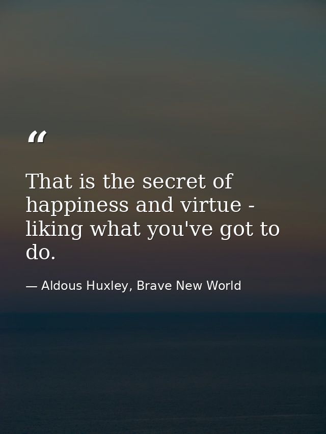 That is the secret of happiness and virtue - liking what you've got to do. — Aldous Huxley, Brave New World