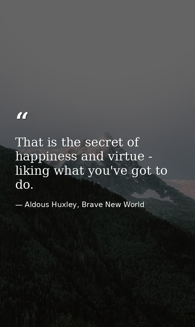 That is the secret of happiness and virtue - liking what you've got to do. — Aldous Huxley, Brave New World