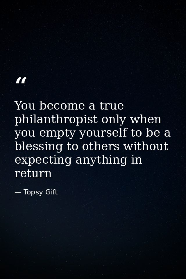 You become a true philanthropist only when you empty yourself to be a blessing to others without expecting anything in r — Topsy Gift