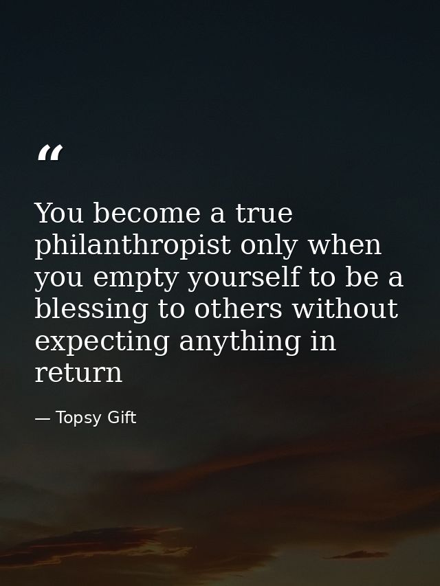 You become a true philanthropist only when you empty yourself to be a blessing to others without expecting anything in r — Topsy Gift