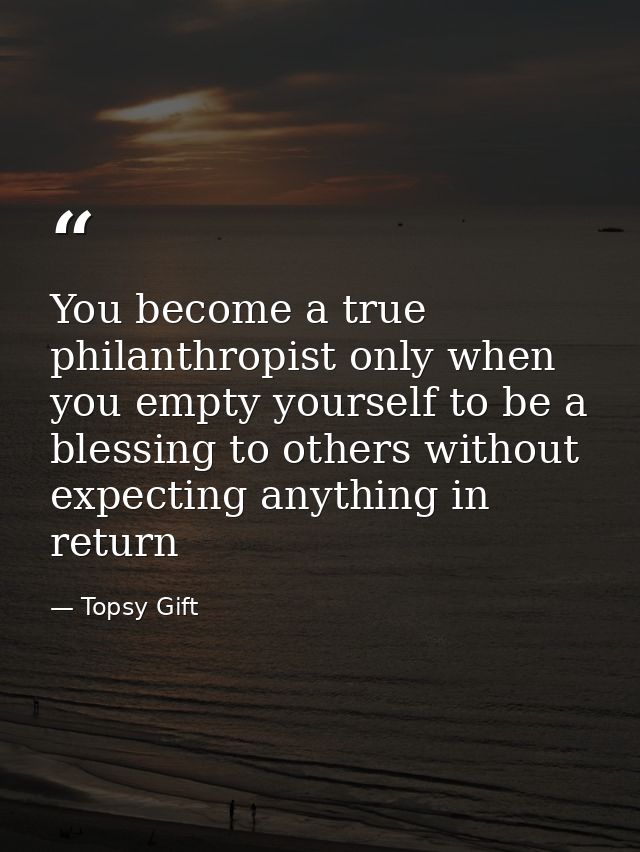 You become a true philanthropist only when you empty yourself to be a blessing to others without expecting anything in r — Topsy Gift