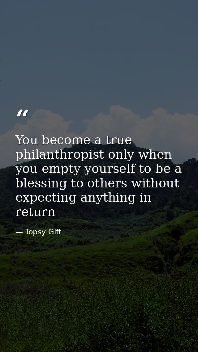 You become a true philanthropist only when you empty yourself to be a blessing to others without expecting anything in r — Topsy Gift