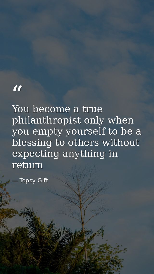 You become a true philanthropist only when you empty yourself to be a blessing to others without expecting anything in r — Topsy Gift