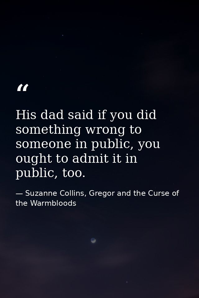 His dad said if you did something wrong to someone in public, you ought to admit it in public, too. — Suzanne Collins, Gregor and the Curse of the Warmbloods