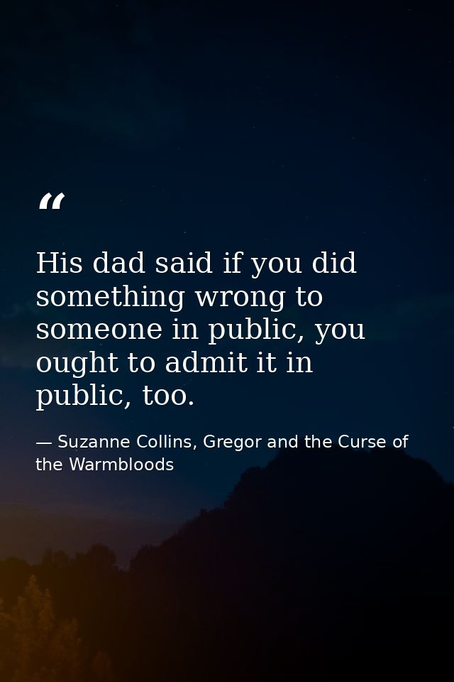 His dad said if you did something wrong to someone in public, you ought to admit it in public, too. — Suzanne Collins, Gregor and the Curse of the Warmbloods