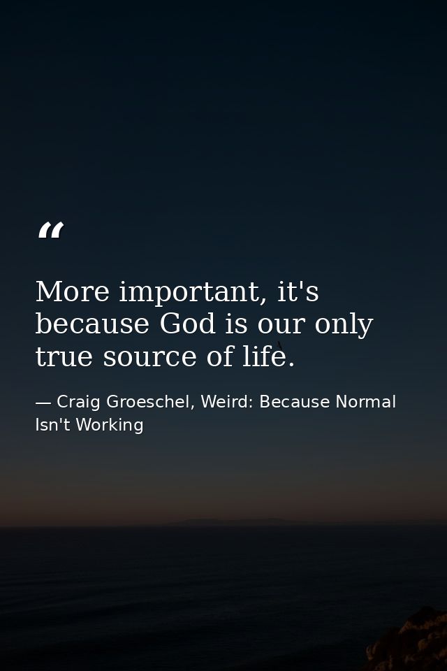 More important, it's because God is our only true source of life. — Craig Groeschel, Weird: Because Normal Isn't Working