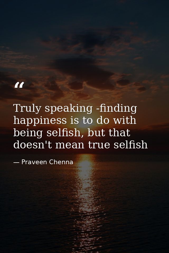 Truly speaking -finding happiness is to do with being selfish, but that doesn't mean true selfish — Praveen Chenna