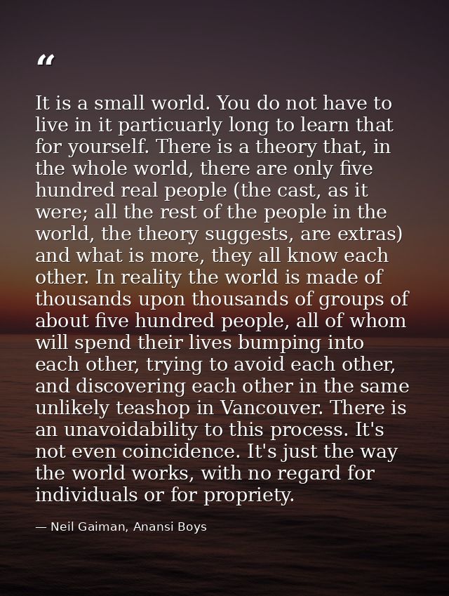 It is a small world. You do not have to live in it particuarly long to learn that for yourself. There is a theory that,  — Neil Gaiman, Anansi Boys