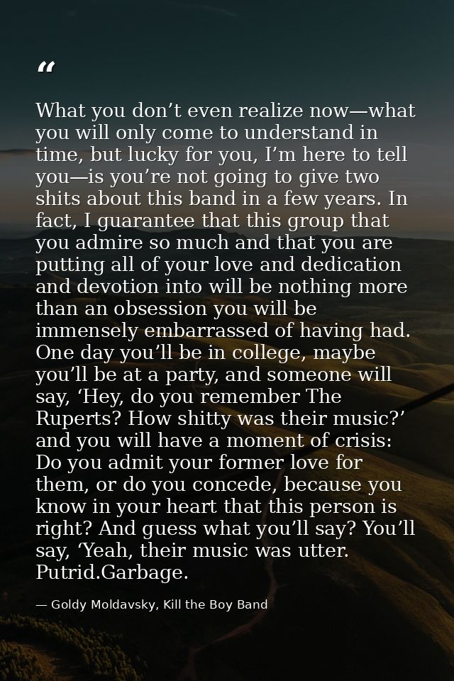 What you don’t even realize now—what you will only come to understand in time, but lucky for you, I’m here to tell you—i — Goldy Moldavsky, Kill the Boy Band