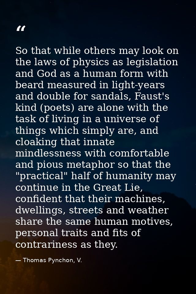 So that while others may look on the laws of physics as legislation and God as a human form with beard measured in light — Thomas Pynchon, V.