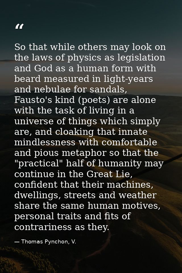 So that while others may look on the laws of physics as legislation and God as a human form with beard measured in light — Thomas Pynchon, V.