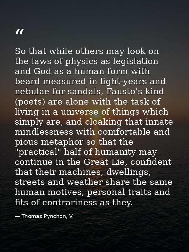 So that while others may look on the laws of physics as legislation and God as a human form with beard measured in light — Thomas Pynchon, V.