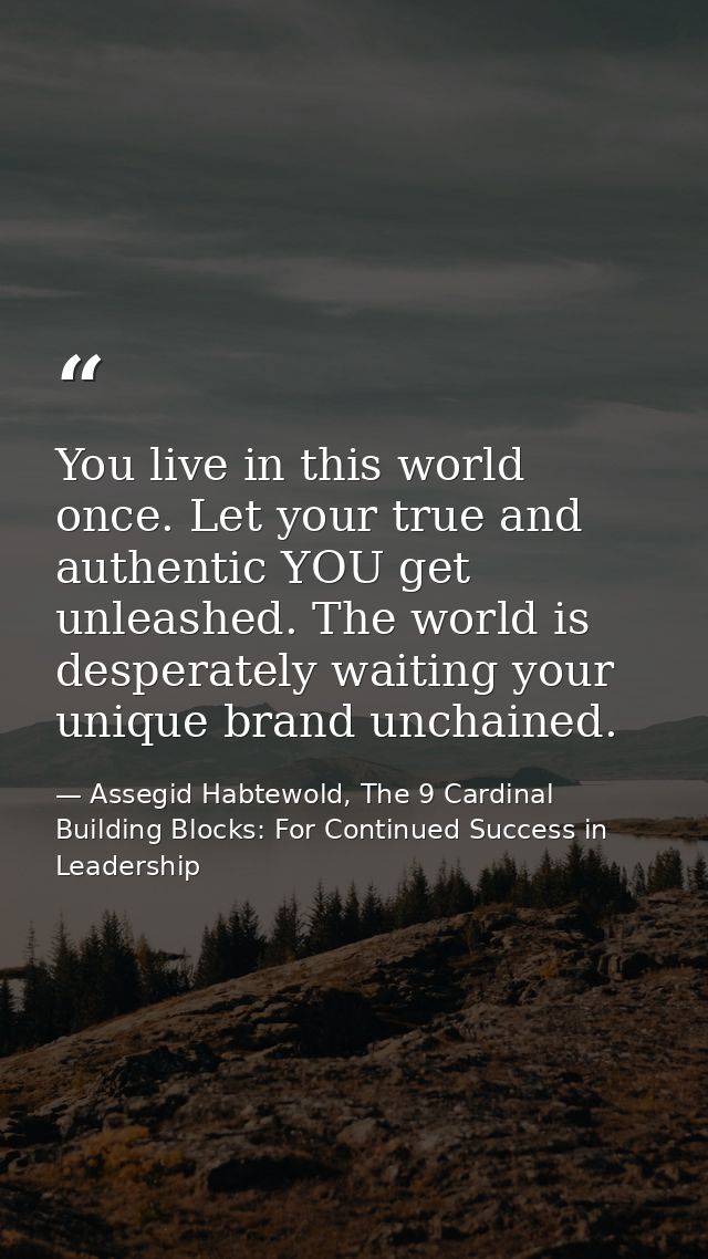You live in this world once. Let your true and authentic YOU get unleashed. The world is desperately waiting your unique — Assegid Habtewold, The 9 Cardinal Building Blocks: For Continued Success in Leadership