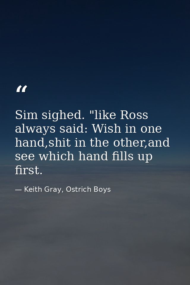 Sim sighed. "like Ross always said: Wish in one hand,shit in the other,and see which hand fills up first. — Keith Gray, Ostrich Boys