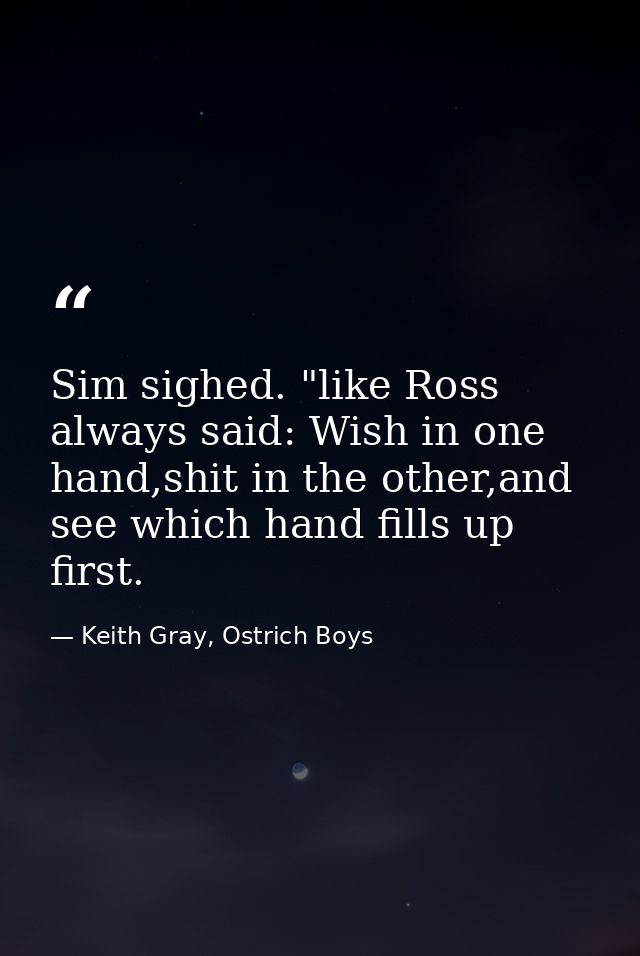 Sim sighed. "like Ross always said: Wish in one hand,shit in the other,and see which hand fills up first. — Keith Gray, Ostrich Boys