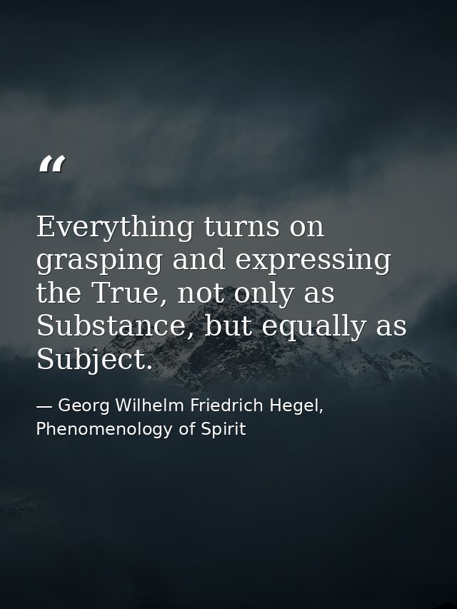 Everything turns on grasping and expressing the True, not only as Substance, but equally as Subject. — Georg Wilhelm Friedrich Hegel, Phenomenology of Spirit