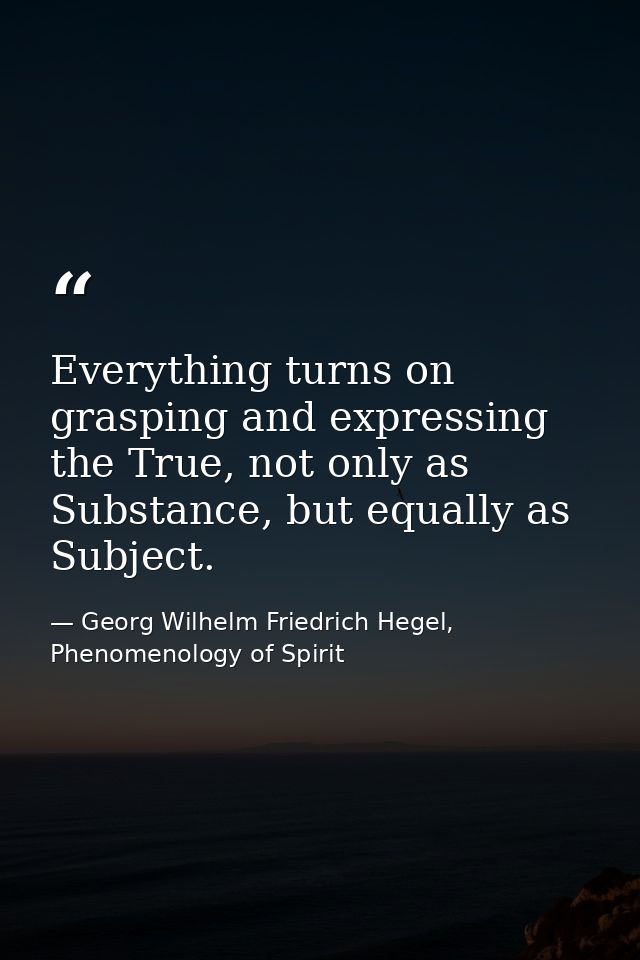 Everything turns on grasping and expressing the True, not only as Substance, but equally as Subject. — Georg Wilhelm Friedrich Hegel, Phenomenology of Spirit